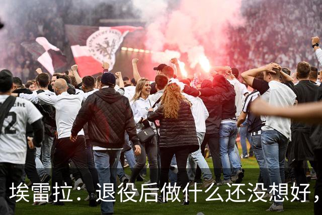 埃雷拉：退役后做什么还没想好，执教和媒体工作我都喜欢